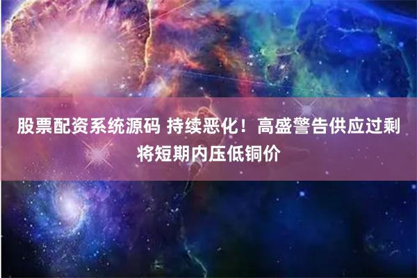 股票配资系统源码 持续恶化！高盛警告供应过剩将短期内压低铜价